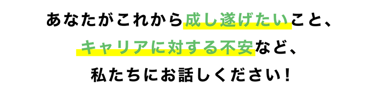 あなたがこれから成し遂げたいこと、転職に対する不安など、私たちにお話しください！