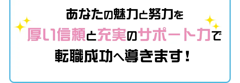 あなたの魅力と努力を厚い信頼と充実のサポート力で転職成功へ導きます！